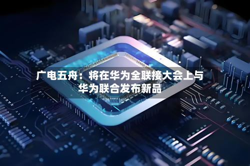 广电五舟：将在华为全联接大会上与华为联合发布新品-第1张图片