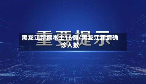 黑龙江新增本土16例/黑龙江新增确诊人数