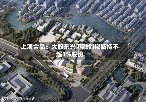 上海合晶：大股东兴港融创拟减持不超1%股份-第3张图片
