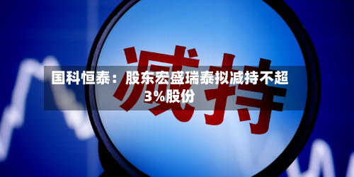 国科恒泰：股东宏盛瑞泰拟减持不超3%股份-第1张图片