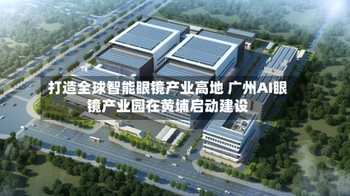 打造全球智能眼镜产业高地 广州AI眼镜产业园在黄埔启动建设