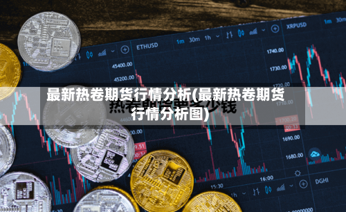 最新热卷期货行情分析(最新热卷期货行情分析图)