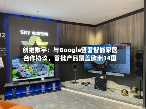创维数字：与Google签署智能家居合作协议，首批产品覆盖欧洲14国-第2张图片