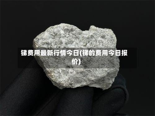 锑费用最新行情今日(锑的费用今日报价)