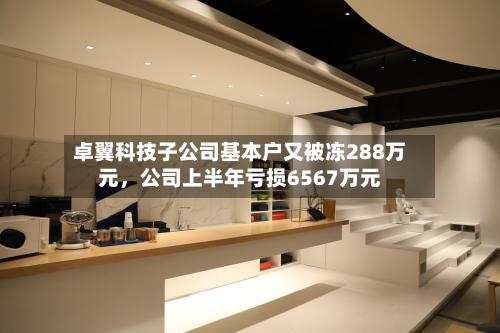 卓翼科技子公司基本户又被冻288万元，公司上半年亏损6567万元