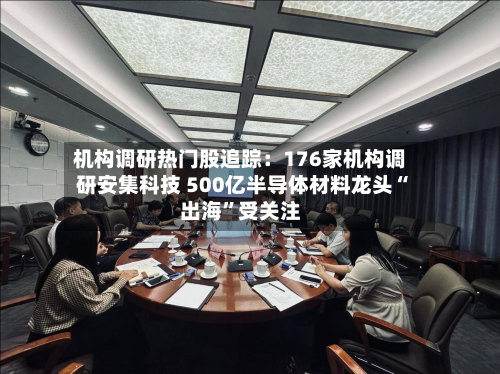 机构调研热门股追踪：176家机构调研安集科技 500亿半导体材料龙头“出海”受关注-第2张图片