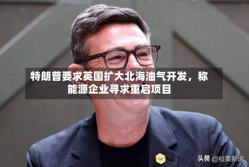 特朗普要求英国扩大北海油气开发，称能源企业寻求重启项目-第3张图片