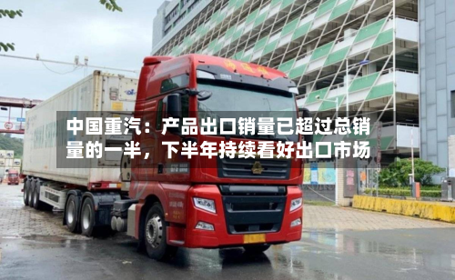 中国重汽：产品出口销量已超过总销量的一半，下半年持续看好出口市场