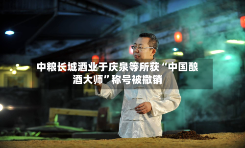 中粮长城酒业于庆泉等所获“中国酿酒大师”称号被撤销