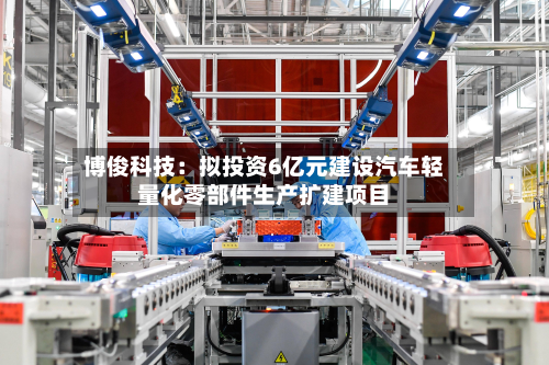 博俊科技：拟投资6亿元建设汽车轻量化零部件生产扩建项目-第1张图片