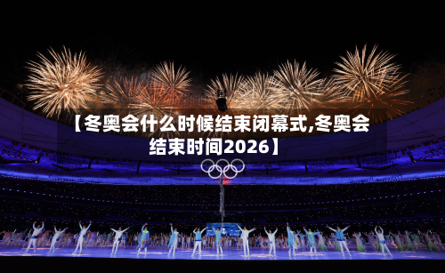 【冬奥会什么时候结束闭幕式,冬奥会结束时间2026】-第2张图片